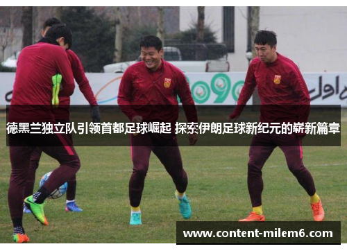 德黑兰独立队引领首都足球崛起 探索伊朗足球新纪元的崭新篇章