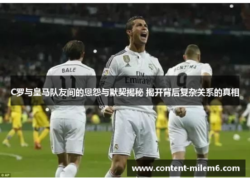 C罗与皇马队友间的恩怨与默契揭秘 揭开背后复杂关系的真相